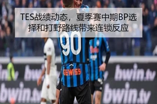 TES战绩动态，夏季赛中期BP选择和打野路线带来连锁反应
